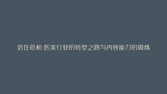 信任危机：医美行业的转型之路与内容能力的锻炼秘籍，如何通过内容创新驱动医美…