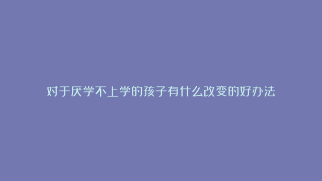 对于厌学不上学的孩子有什么改变的好办法？