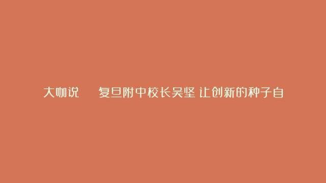 大咖说 | 复旦附中校长吴坚：让创新的种子自由生长，解码拔尖创新人才培育“三要素”