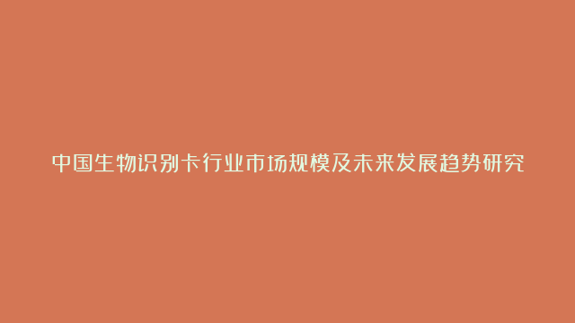 中国生物识别卡行业市场规模及未来发展趋势研究分析