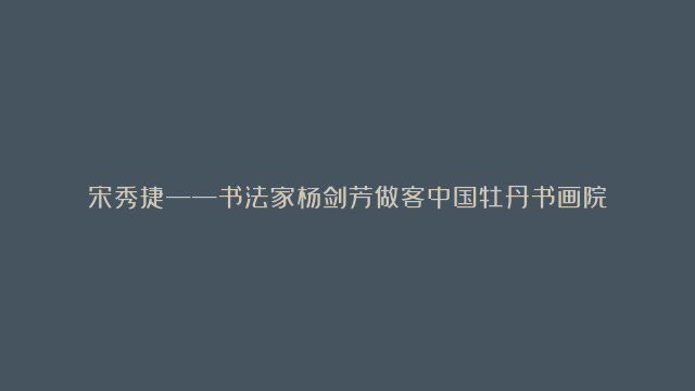 宋秀捷——书法家杨剑芳做客中国牡丹书画院