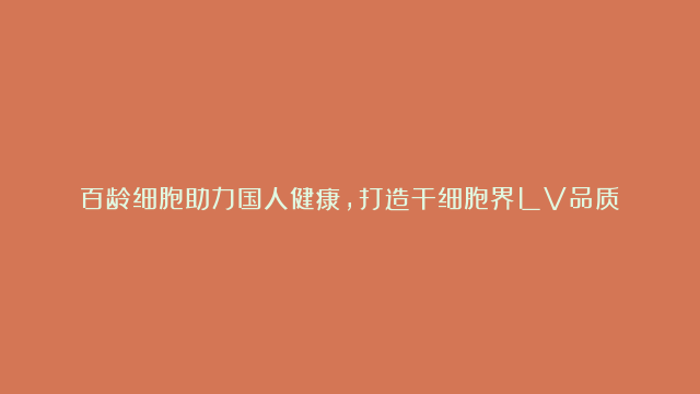 百龄细胞助力国人健康，打造干细胞界LV品质