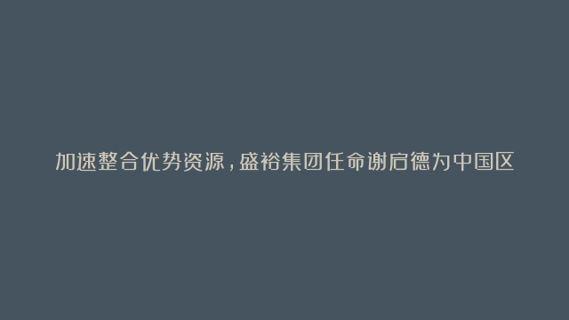 加速整合优势资源，盛裕集团任命谢启德为中国区建筑与设计部门副总裁