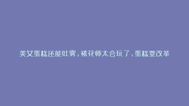 美女蛋糕还能吐雾，裱花师太会玩了，蛋糕要改革了，这个创意太爱了#全球烘焙指…