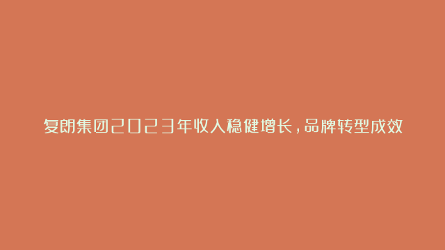 复朗集团2023年收入稳健增长，品牌转型成效显著