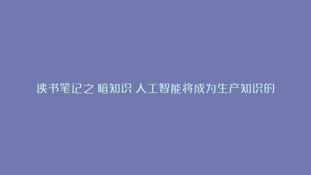 读书笔记之《暗知识》人工智能将成为生产知识的主角