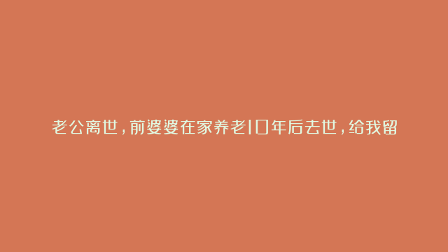 老公离世，前婆婆在家养老10年后去世，给我留了一份遗嘱