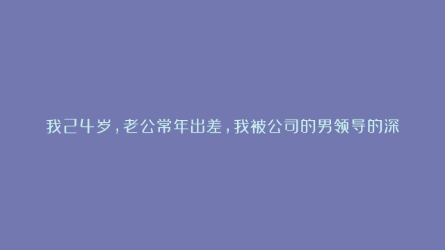 我24岁，老公常年出差，我被公司的男领导的深情所打动