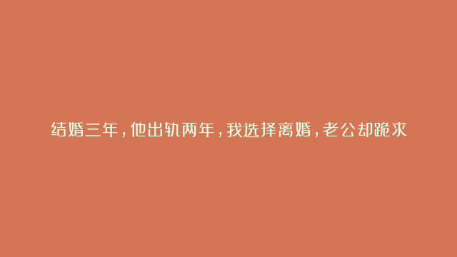 结婚三年，他出轨两年，我选择离婚，老公却跪求我别离开