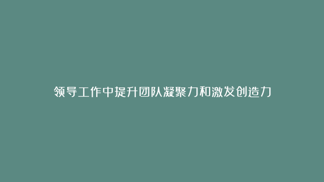 领导工作中提升团队凝聚力和激发创造力