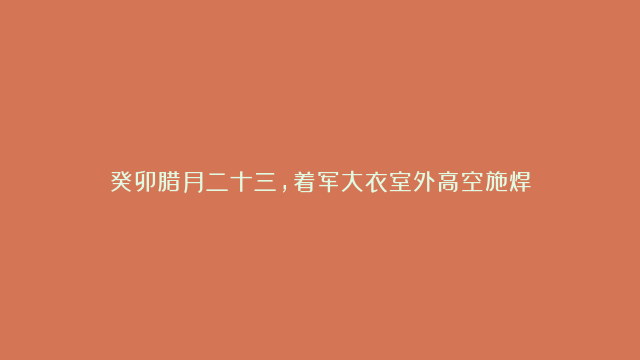 癸卯腊月二十三，着军大衣室外高空施焊