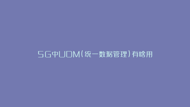 5G中UDM(统一数据管理)有啥用？