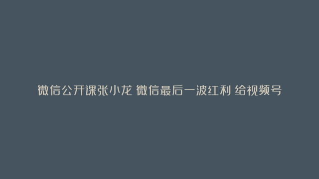 微信公开课张小龙：微信最后一波红利？给视频号新手的5个建议 玩转视频号变现…