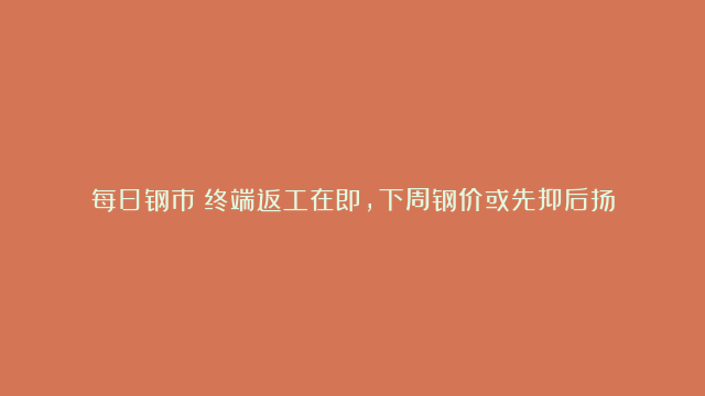 每日钢市：终端返工在即，下周钢价或先抑后扬