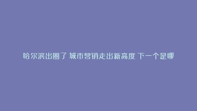 哈尔滨出圈了！城市营销走出新高度！下一个是哪座城市？