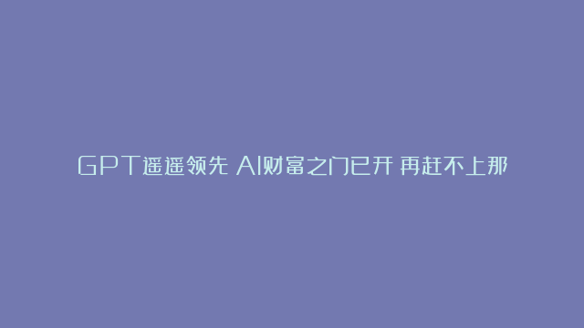 GPT遥遥领先！AI财富之门已开！再赶不上那就是真菜！