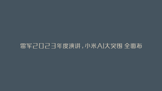 雷军2023年度演讲，小米AI大突围：全面布局与大模型应用