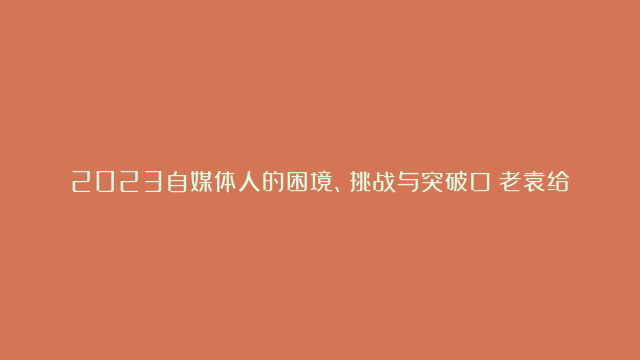 2023自媒体人的困境、挑战与突破口！老袁给出解决方案