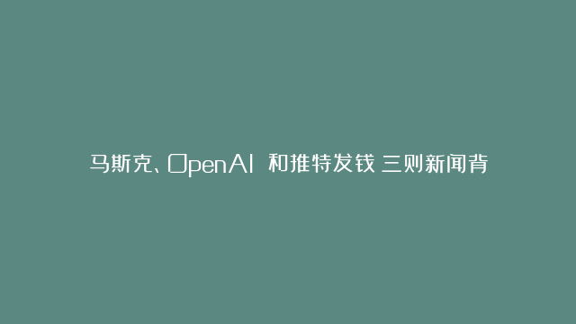 马斯克、OpenAI 和推特发钱：三则新闻背后的冷思考