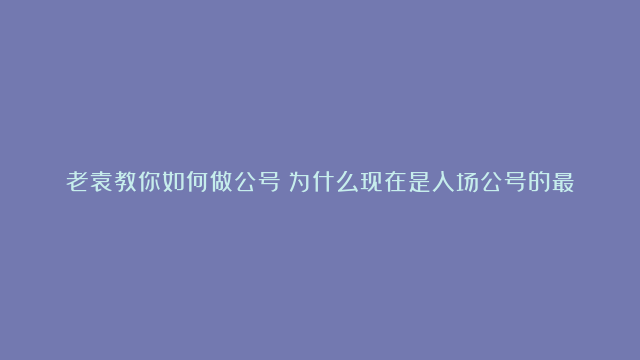 老袁教你如何做公号！为什么现在是入场公号的最好时机？三个原因