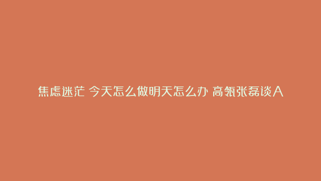 焦虑迷茫？今天怎么做明天怎么办？高瓴张磊谈AI：对话未来的语言