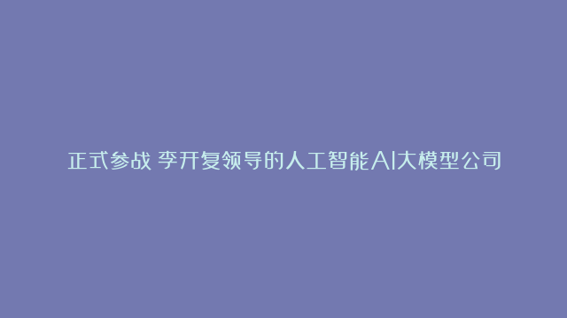 正式参战！李开复领导的人工智能AI大模型公司“零一万物”上线