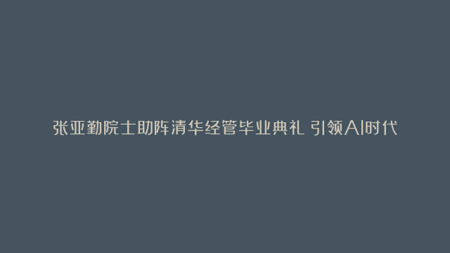 张亚勤院士助阵清华经管毕业典礼：引领AI时代，人类更要学习！