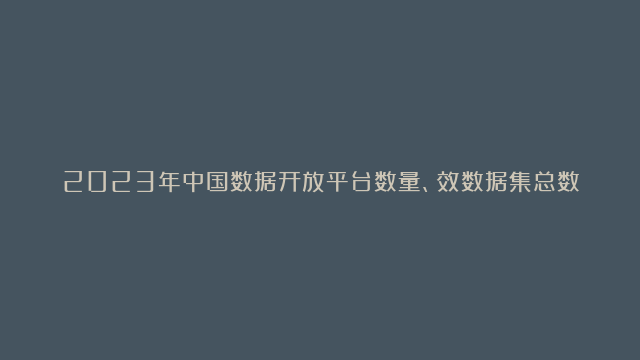 2023年中国数据开放平台数量、效数据集总数及数据容量统计[图]