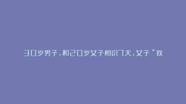 30岁男子，和20岁女子相识7天，女子：“我不要你一分钱彩礼钱，你愿意娶我吗？” 谁料，男子被这天下掉下来的馅饼给害苦了