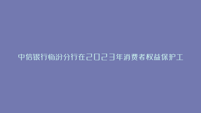 中信银行临汾分行在2023年消费者权益保护工作考评中荣获优秀机构称号