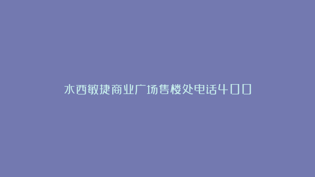 水西敏捷商业广场售楼处电话400