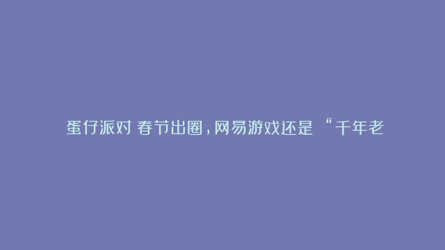 《蛋仔派对》春节出圈，网易游戏还是 “千年老二”