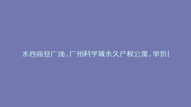 水西商业广场，广州科学城永久产权公寓，单价1万？