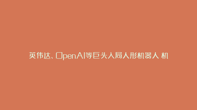 英伟达、OpenAI等巨头入局人形机器人！机器人100ETF（159530）涨近4%，创上市以来新高