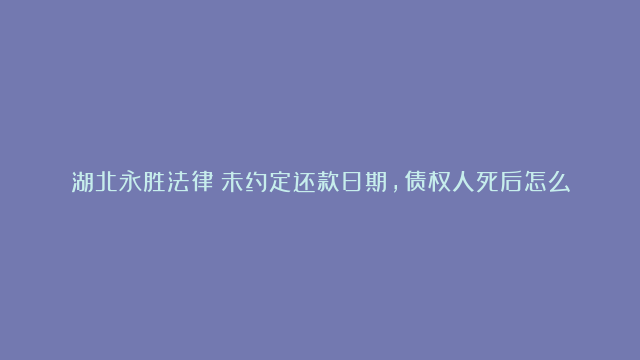 湖北永胜法律：未约定还款日期，债权人死后怎么办？