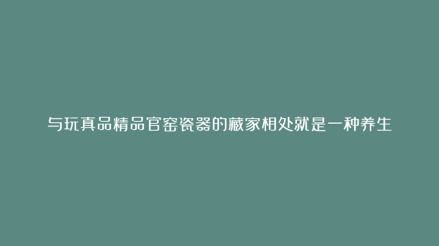 与玩真品精品官窑瓷器的藏家相处就是一种养生