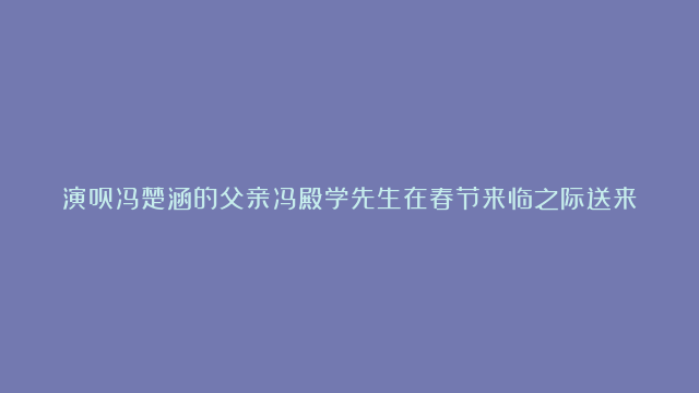 演员冯楚涵的父亲冯殿学先生在春节来临之际送来春节献辞，他带来了充满智慧的新年祝福！