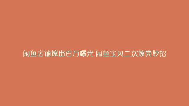 闲鱼店铺擦出百万曝光！闲鱼宝贝二次擦亮妙招！