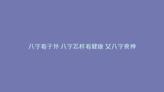 八字看子孙|八字怎样看健康|女八字食神