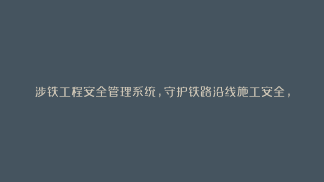 涉铁工程安全管理系统，守护铁路沿线施工安全，筑牢科技防线！