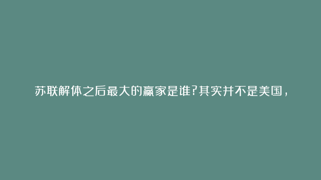 苏联解体之后最大的赢家是谁?其实并不是美国,而是这个发展中国家