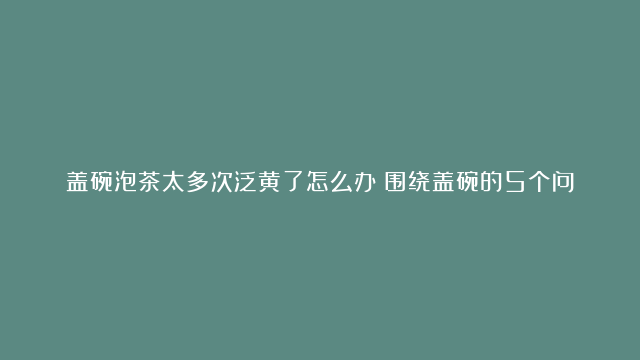 盖碗泡茶太多次泛黄了怎么办？围绕盖碗的5个问题，一次性说清楚