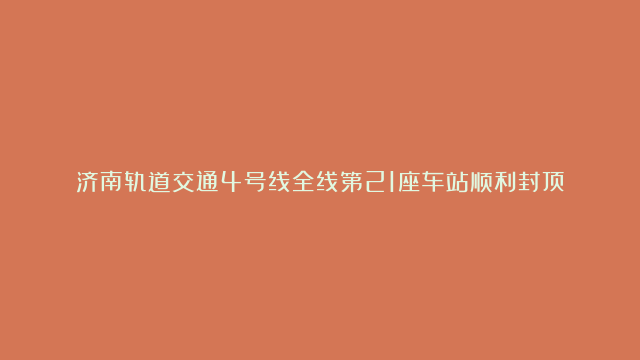 济南轨道交通4号线全线第21座车站顺利封顶