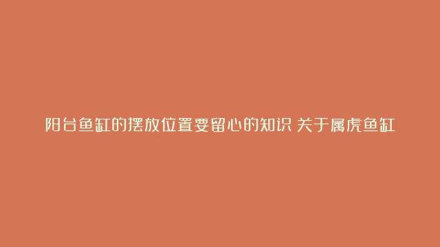 阳台鱼缸的摆放位置要留心的知识|关于属虎鱼缸的摆放位置|分享精确的卧室鱼缸的摆放位置