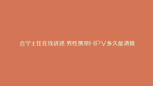 闫会宁主任在线讲述：男性携带HPV多久能清除？是否能自愈？