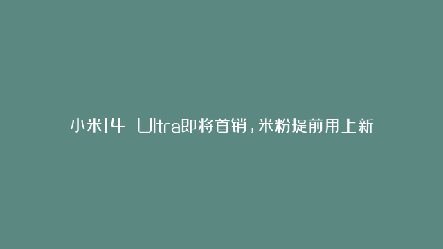 小米14 Ultra即将首销，米粉提前用上新机，大赞：完美！