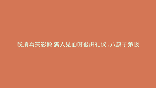 晚清真实影像：满人见面时很讲礼仪，八旗子弟吸食鸦片神情萎靡