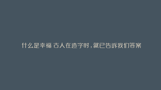 ​什么是幸福？古人在造字时，就已告诉我们答案了。