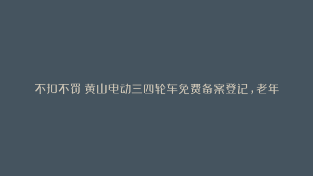 不扣不罚！黄山电动三四轮车免费备案登记，老年人：出行更方便了