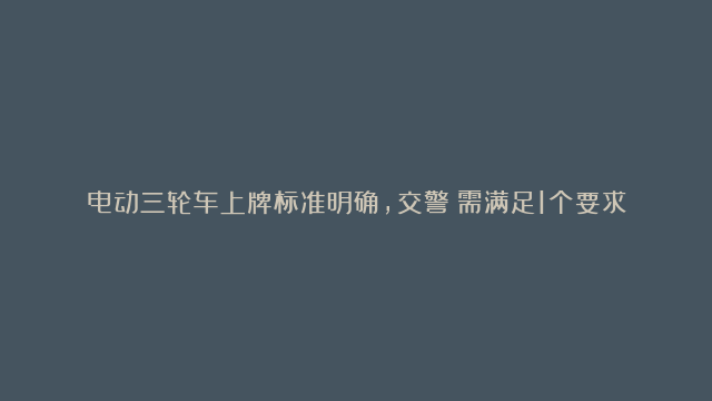 电动三轮车上牌标准明确，交警：需满足1个要求，具备6大材料即可